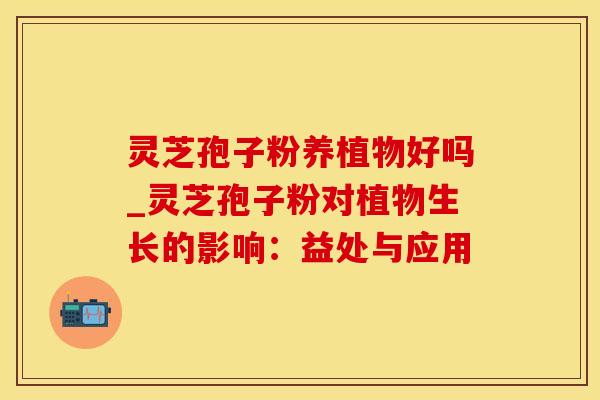 灵芝孢子粉养植物好吗_灵芝孢子粉对植物生长的影响：益处与应用