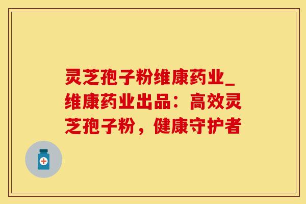 灵芝孢子粉维康药业_维康药业出品:高效灵芝孢子粉,健康守护者 灵芝孢子粉维康药业_维康药业出品:高效灵芝孢子粉,健康守护者