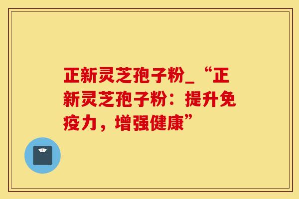 正新灵芝孢子粉_“正新灵芝孢子粉：提升免疫力，增强健康”