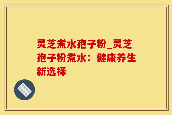 灵芝煮水孢子粉_灵芝孢子粉煮水：健康养生新选择