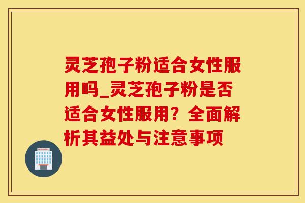 灵芝孢子粉适合女性服用吗_灵芝孢子粉是否适合女性服用?全面解析其益处与注意事项 灵芝孢子粉适合女性服用吗_灵芝孢子粉是否适合女性服用?全面解析其益处与注意事项