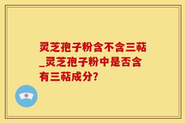 灵芝孢子粉含不含三萜_灵芝孢子粉中是否含有三萜成分？