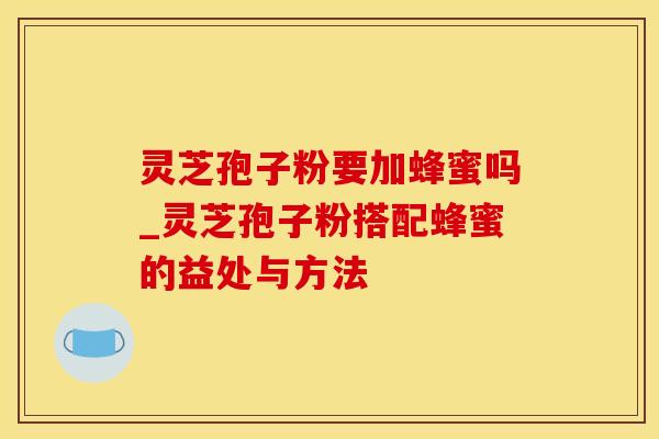 灵芝孢子粉要加蜂蜜吗_灵芝孢子粉搭配蜂蜜的益处与方法