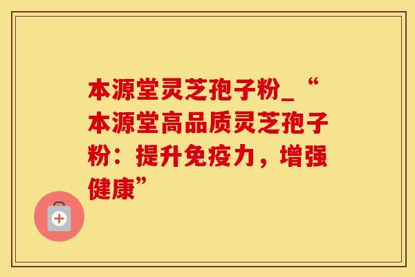 本源堂灵芝孢子粉_“本源堂高品质灵芝孢子粉：提升免疫力，增强健康”