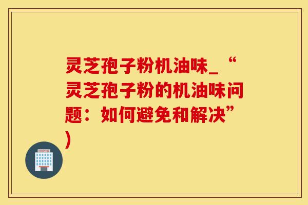 灵芝孢子粉机油味_“灵芝孢子粉的机油味问题:如何避免和解决”) 灵芝孢子粉机油味_“灵芝孢子粉的机油味问题:如何避免和解决”)