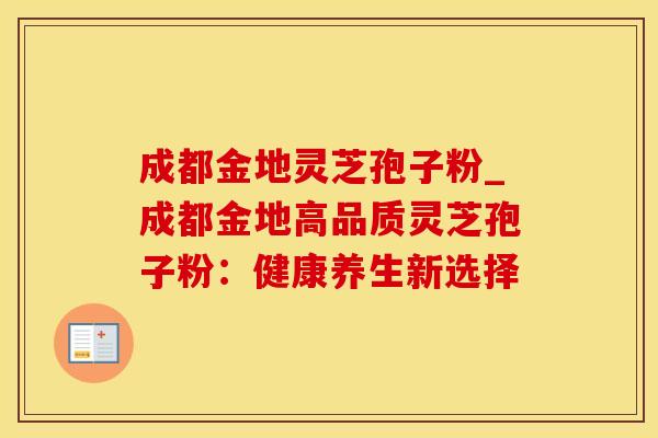 成都金地灵芝孢子粉_成都金地高品质灵芝孢子粉:健康养生新选择 成都金地灵芝孢子粉_成都金地高品质灵芝孢子粉:健康养生新选择