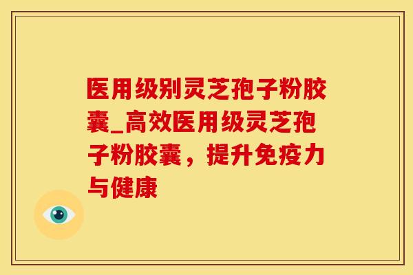 医用级别灵芝孢子粉胶囊_高效医用级灵芝孢子粉胶囊，提升免疫力与健康
