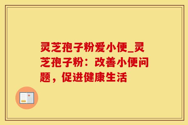 灵芝孢子粉爱小便_灵芝孢子粉：改善小便问题，促进健康生活