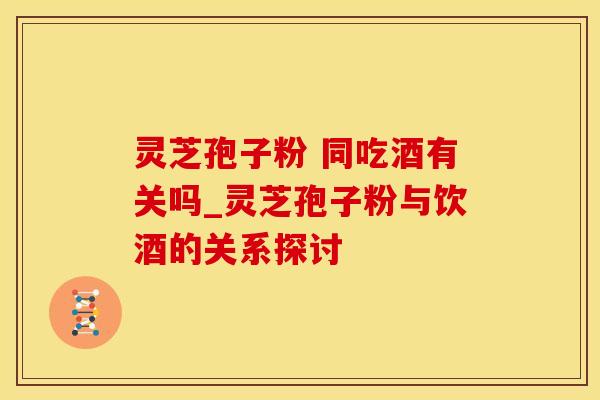 灵芝孢子粉 同吃酒有关吗_灵芝孢子粉与饮酒的关系探讨