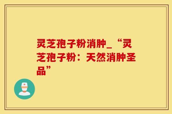 灵芝孢子粉消肿_“灵芝孢子粉:天然消肿圣品” 灵芝孢子粉消肿_“灵芝孢子粉:天然消肿圣品”