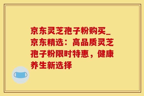 京东灵芝孢子粉购买_京东精选：高品质灵芝孢子粉限时特惠，健康养生新选择