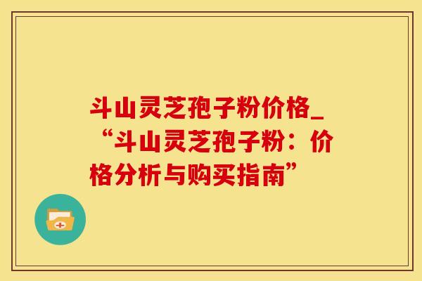 斗山灵芝孢子粉价格_“斗山灵芝孢子粉：价格分析与购买指南”