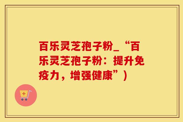 百乐灵芝孢子粉_“百乐灵芝孢子粉:提升免疫力,增强健康”) 百乐灵芝孢子粉_“百乐灵芝孢子粉:提升免疫力,增强健康”)