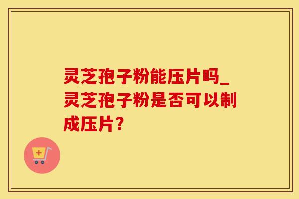 灵芝孢子粉能压片吗_灵芝孢子粉是否可以制成压片？