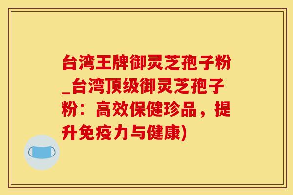 台湾王牌御灵芝孢子粉_台湾顶级御灵芝孢子粉：高效保健珍品，提升免疫力与健康)