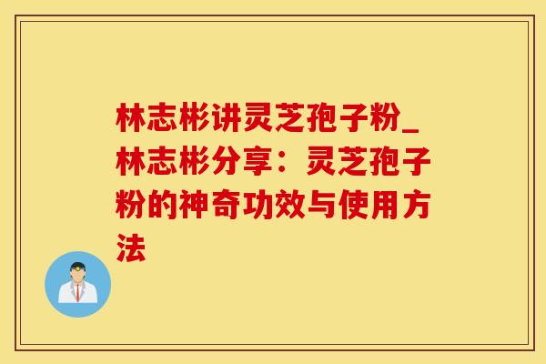 林志彬讲灵芝孢子粉_林志彬分享:灵芝孢子粉的神奇功效与使用方法 林志彬讲灵芝孢子粉_林志彬分享:灵芝孢子粉的神奇功效与使用方法
