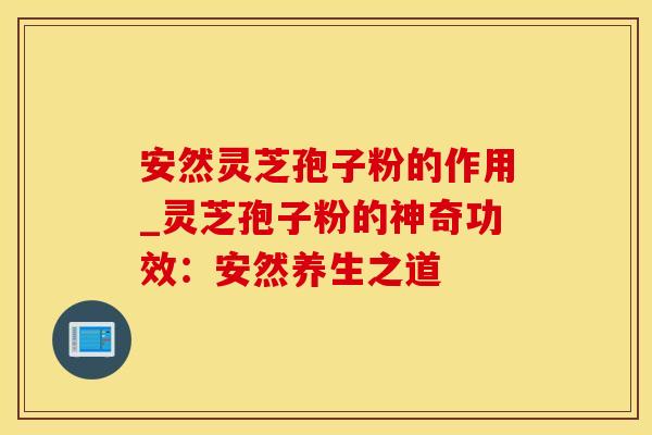 安然灵芝孢子粉的作用_灵芝孢子粉的神奇功效：安然养生之道