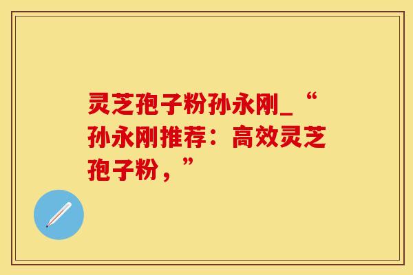 灵芝孢子粉孙永刚_“孙永刚推荐：高效灵芝孢子粉，”
