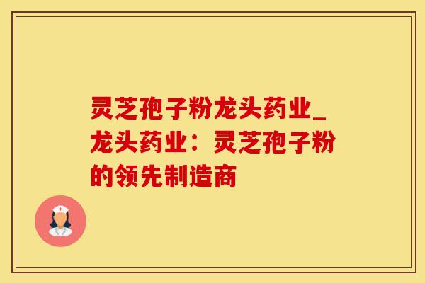 灵芝孢子粉龙头药业_龙头药业：灵芝孢子粉的领先制造商