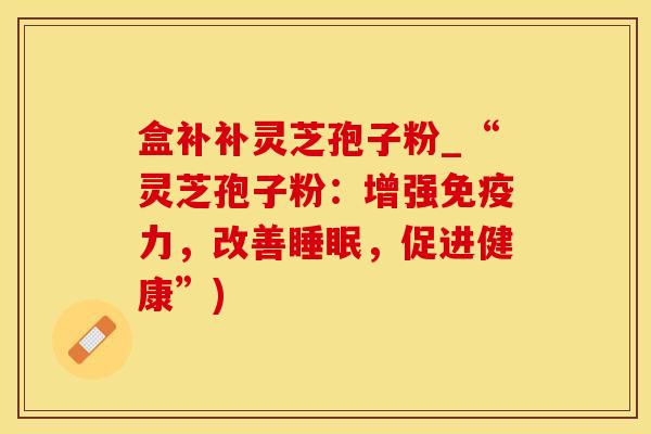 盒补补灵芝孢子粉_“灵芝孢子粉:增强免疫力,改善,促进健康”) 盒补补灵芝孢子粉_“灵芝孢子粉:增强免疫力,改善,促进健康”)