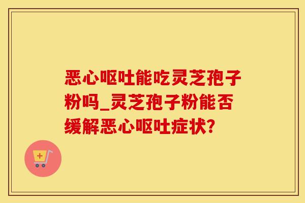 恶心呕吐能吃灵芝孢子粉吗_灵芝孢子粉能否缓解恶心呕吐症状？