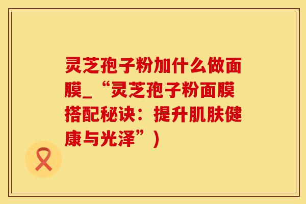 灵芝孢子粉加什么做面膜_“灵芝孢子粉面膜搭配秘诀：提升肌肤健康与光泽”)