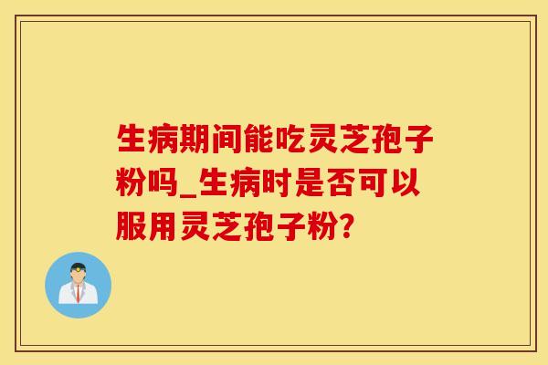 生病期间能吃灵芝孢子粉吗_生病时是否可以服用灵芝孢子粉？