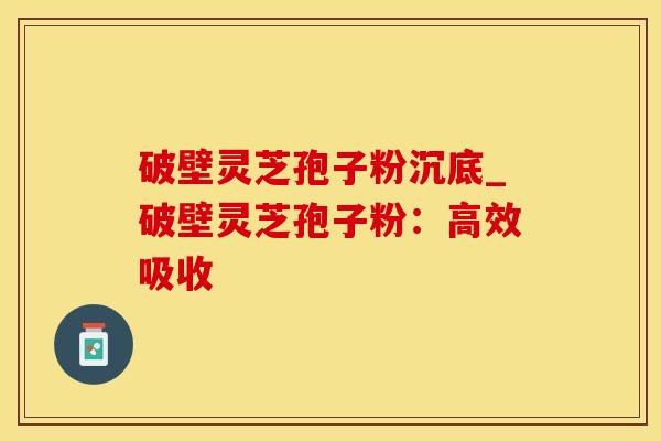 破壁灵芝孢子粉沉底_破壁灵芝孢子粉：高效吸收