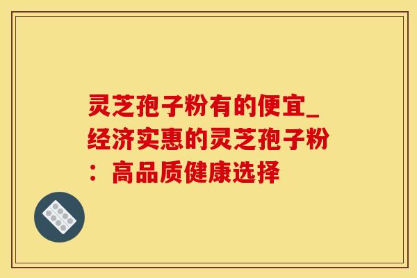 灵芝孢子粉有的便宜_经济实惠的灵芝孢子粉：高品质健康选择