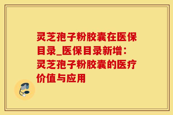 灵芝孢子粉胶囊在医保目录_医保目录新增:灵芝孢子粉胶囊的医疗价值与应用 灵芝孢子粉胶囊在医保目录_医保目录新增:灵芝孢子粉胶囊的医疗价值与应用