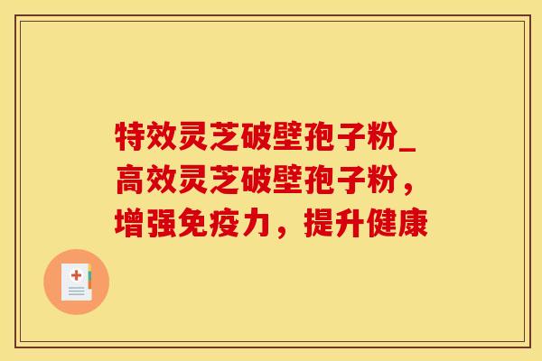特效灵芝破壁孢子粉_高效灵芝破壁孢子粉，增强免疫力，提升健康