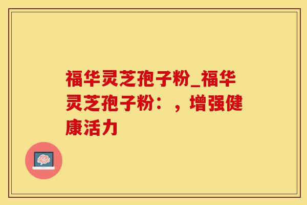 福华灵芝孢子粉_福华灵芝孢子粉:,增强健康活力 福华灵芝孢子粉_福华灵芝孢子粉:,增强健康活力