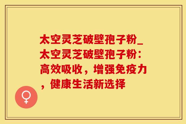 太空灵芝破壁孢子粉_太空灵芝破壁孢子粉:高效吸收,增强免疫力,健康生活新选择 太空灵芝破壁孢子粉_太空灵芝破壁孢子粉:高效吸收,增强免疫力,健康生活新选择