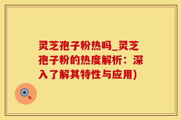 灵芝孢子粉热吗_灵芝孢子粉的热度解析：深入了解其特性与应用)