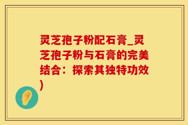 灵芝孢子粉配石膏_灵芝孢子粉与石膏的完美结合：探索其独特功效)