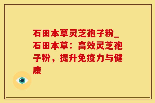 石田本草灵芝孢子粉_石田本草：高效灵芝孢子粉，提升免疫力与健康