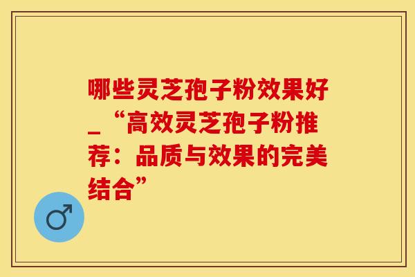 哪些灵芝孢子粉效果好_“高效灵芝孢子粉推荐：品质与效果的完美结合”