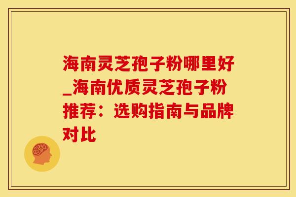 海南灵芝孢子粉哪里好_海南优质灵芝孢子粉推荐：选购指南与品牌对比