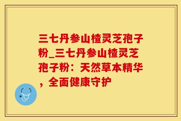 三七丹参山楂灵芝孢子粉_三七丹参山楂灵芝孢子粉：天然草本精华，全面健康守护