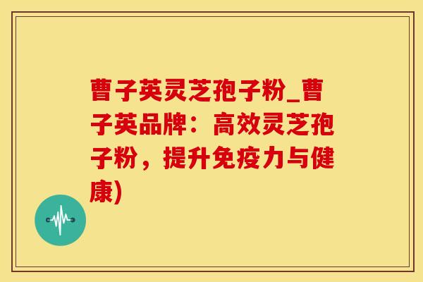 曹子英灵芝孢子粉_曹子英品牌：高效灵芝孢子粉，提升免疫力与健康)