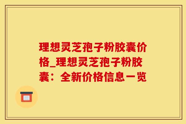 理想灵芝孢子粉胶囊价格_理想灵芝孢子粉胶囊：全新价格信息一览