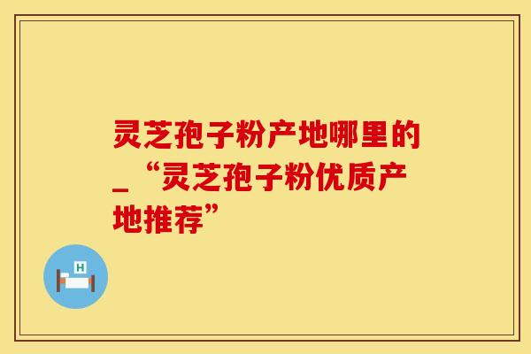灵芝孢子粉产地哪里的_“灵芝孢子粉优质产地推荐” 灵芝孢子粉产地哪里的_“灵芝孢子粉优质产地推荐”