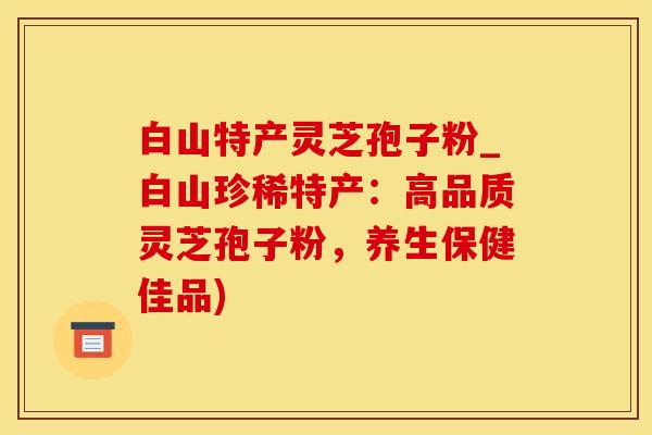 白山特产灵芝孢子粉_白山珍稀特产：高品质灵芝孢子粉，养生保健佳品)