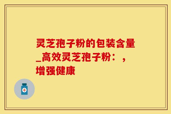 灵芝孢子粉的包装含量_高效灵芝孢子粉：，增强健康