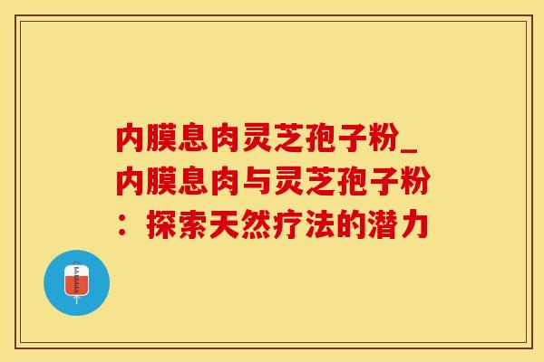 内膜息肉灵芝孢子粉_内膜息肉与灵芝孢子粉:探索天然疗法的潜力 内膜息肉灵芝孢子粉_内膜息肉与灵芝孢子粉:探索天然疗法的潜力