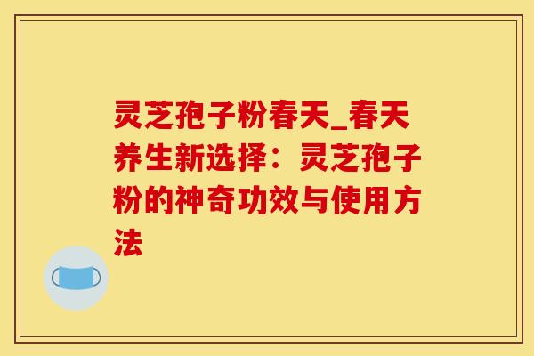 灵芝孢子粉春天_春天养生新选择：灵芝孢子粉的神奇功效与使用方法