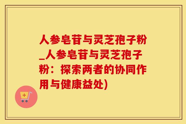 人参皂苷与灵芝孢子粉_人参皂苷与灵芝孢子粉：探索两者的协同作用与健康益处)