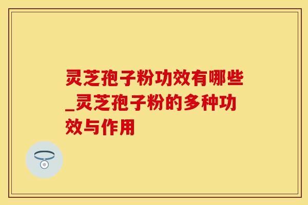 灵芝孢子粉功效有哪些_灵芝孢子粉的多种功效与作用