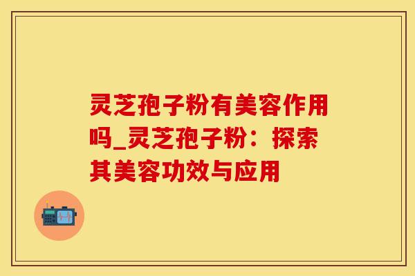 灵芝孢子粉有美容作用吗_灵芝孢子粉：探索其美容功效与应用