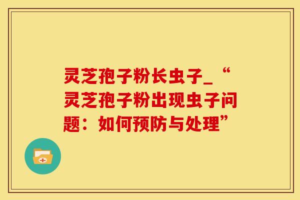 灵芝孢子粉长虫子_“灵芝孢子粉出现虫子问题：如何预防与处理”